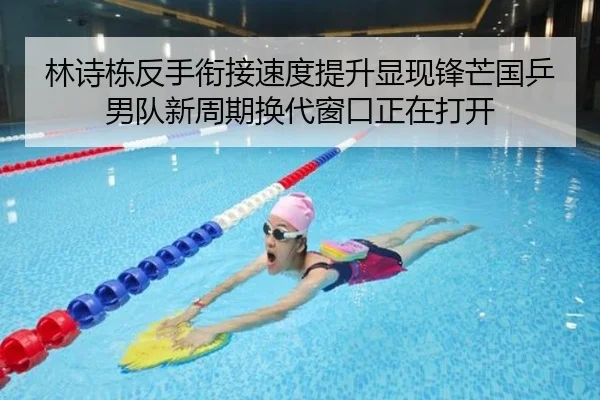 林诗栋反手衔接速度提升显现锋芒国乒男队新周期换代窗口正在打开